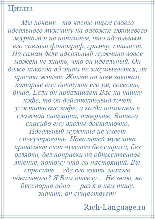 
    Мы почему—то часто ищем своего идеального мужчину на обложке глянцевого журнала и не понимаем, что идеальным его сделали фотограф, гример, стилист. На самом деле идеальный мужчина вовсе может не знать, что он идеальный. Он даже никогда об этом не задумывается, он просто живет. Живет по тем законам, которые ему диктуют его ум, совесть, душа. Если он приглашает Вас на чашку кофе, то он действительно хочет угостить вас кофе, а когда помогает в сложной ситуации, поверьте, Вашего спасибо ему вполне достаточно. Идеальный мужчина не умеет спекулировать. Идеальный мужчина проявляет свои чувства без страха, без оглядки, без поправки на общественное мнение, потому что он настоящий. Вы спросите… где его взять, такого идеального? Я Вам отвечу… Не знаю, но бесспорно одно — раз я о нем пишу, значит, он существует!