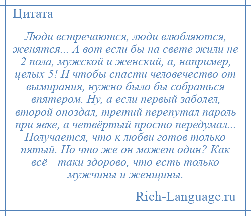 
    Люди встречаются, люди влюбляются, женятся... А вот если бы на свете жили не 2 пола, мужской и женский, а, например, целых 5! И чтобы спасти человечество от вымирания, нужно было бы собраться впятером. Ну, а если первый заболел, второй опоздал, третий перепутал пароль при явке, а четвёртый просто передумал... Получается, что к любви готов только пятый. Но что же он может один? Как всё—таки здорово, что есть только мужчины и женщины.