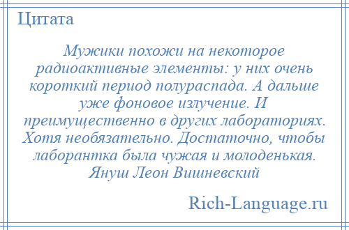
    Мужики похожи на некоторое радиоактивные элементы: у них очень короткий период полураспада. А дальше уже фоновое излучение. И преимущественно в других лабораториях. Хотя необязательно. Достаточно, чтобы лаборантка была чужая и молоденькая. Януш Леон Вишневский
