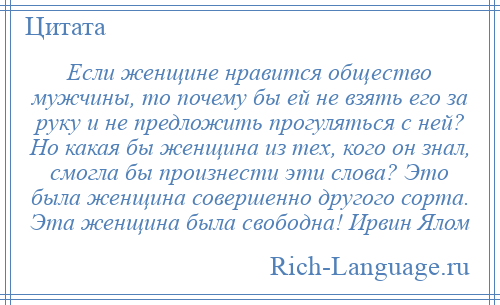 
    Если женщине нравится общество мужчины, то почему бы ей не взять его за руку и не предложить прогуляться с ней? Но какая бы женщина из тех, кого он знал, смогла бы произнести эти слова? Это была женщина совершенно другого сорта. Эта женщина была свободна! Ирвин Ялом