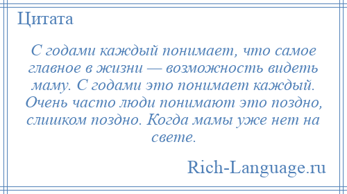 
    С годами каждый понимает, что самое главное в жизни — возможность видеть маму. С годами это понимает каждый. Очень часто люди понимают это поздно, слишком поздно. Когда мамы уже нет на свете.