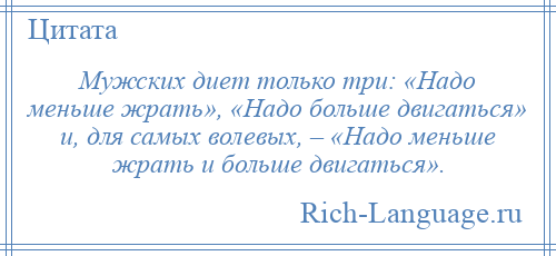 
    Мужских диет только три: «Надо меньше жрать», «Надо больше двигаться» и, для самых волевых, – «Надо меньше жрать и больше двигаться».