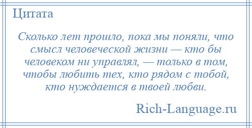 
    Сколько лет прошло, пока мы поняли, что смысл человеческой жизни — кто бы человеком ни управлял, — только в том, чтобы любить тех, кто рядом с тобой, кто нуждается в твоей любви.