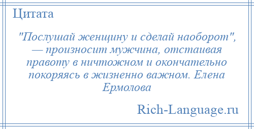 
     Послушай женщину и сделай наоборот , — произносит мужчина, отстаивая правоту в ничтожном и окончательно покоряясь в жизненно важном. Елена Ермолова