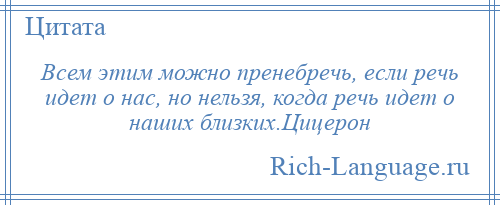
    Всем этим можно пренебречь, если речь идет о нас, но нельзя, когда речь идет о наших близких.Цицерон