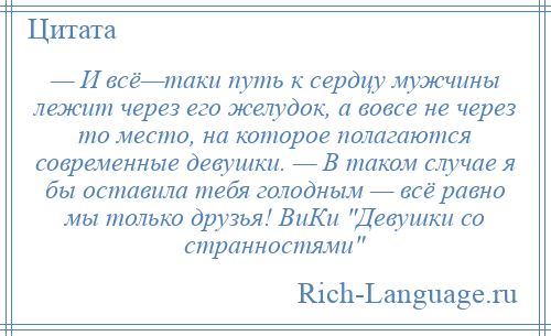 
    — И всё—таки путь к сердцу мужчины лежит через его желудок, а вовсе не через то место, на которое полагаются современные девушки. — В таком случае я бы оставила тебя голодным — всё равно мы только друзья! ВиКи Девушки со странностями 