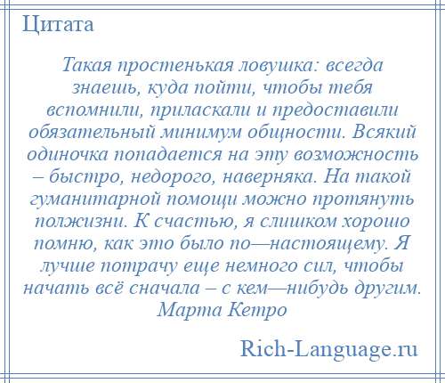 
    Такая простенькая ловушка: всегда знаешь, куда пойти, чтобы тебя вспомнили, приласкали и предоставили обязательный минимум общности. Всякий одиночка попадается на эту возможность – быстро, недорого, наверняка. На такой гуманитарной помощи можно протянуть полжизни. К счастью, я слишком хорошо помню, как это было по—настоящему. Я лучше потрачу еще немного сил, чтобы начать всё сначала – с кем—нибудь другим. Марта Кетро