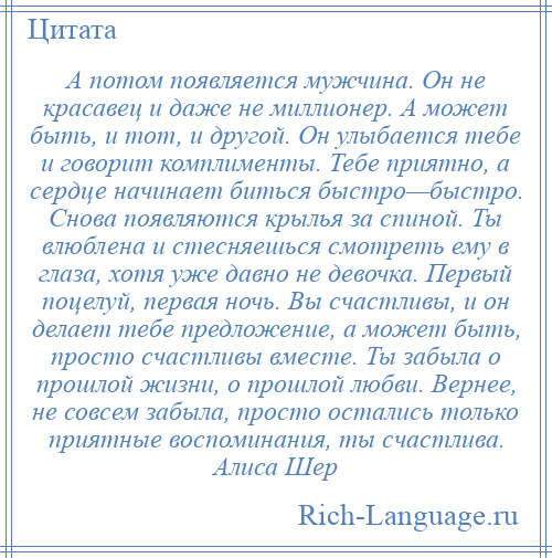 
    А потом появляется мужчина. Он не красавец и даже не миллионер. А может быть, и тот, и другой. Он улыбается тебе и говорит комплименты. Тебе приятно, а сердце начинает биться быстро—быстро. Снова появляются крылья за спиной. Ты влюблена и стесняешься смотреть ему в глаза, хотя уже давно не девочка. Первый поцелуй, первая ночь. Вы счастливы, и он делает тебе предложение, а может быть, просто счастливы вместе. Ты забыла о прошлой жизни, о прошлой любви. Вернее, не совсем забыла, просто остались только приятные воспоминания, ты счастлива. Алиса Шер