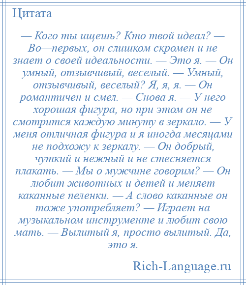 
    — Кого ты ищешь? Кто твой идеал? — Во—первых, он слишком скромен и не знает о своей идеальности. — Это я. — Он умный, отзывчивый, веселый. — Умный, отзывчивый, веселый? Я, я, я. — Он романтичен и смел. — Снова я. — У него хорошая фигура, но при этом он не смотрится каждую минуту в зеркало. — У меня отличная фигура и я иногда месяцами не подхожу к зеркалу. — Он добрый, чуткий и нежный и не стесняется плакать. — Мы о мужчине говорим? — Он любит животных и детей и меняет каканные пеленки. — А слово каканные он тоже употребляет? — Играет на музыкальном инструменте и любит свою мать. — Вылитый я, просто вылитый. Да, это я.