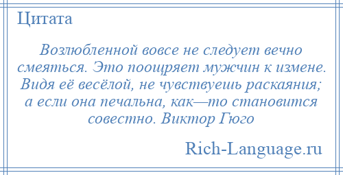 
    Возлюбленной вовсе не следует вечно смеяться. Это поощряет мужчин к измене. Видя её весёлой, не чувствуешь раскаяния; а если она печальна, как—то становится совестно. Виктор Гюго
