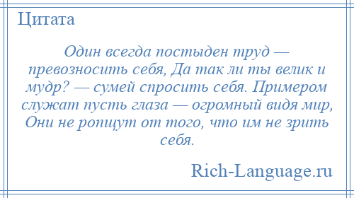 
    Один всегда постыден труд — превозносить себя, Да так ли ты велик и мудр? — сумей спросить себя. Примером служат пусть глаза — огромный видя мир, Они не ропщут от того, что им не зрить себя.