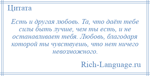 
    Есть и другая любовь. Та, что даёт тебе силы быть лучше, чем ты есть, и не останавливает тебя. Любовь, благодаря которой ты чувствуешь, что нет ничего невозможного.