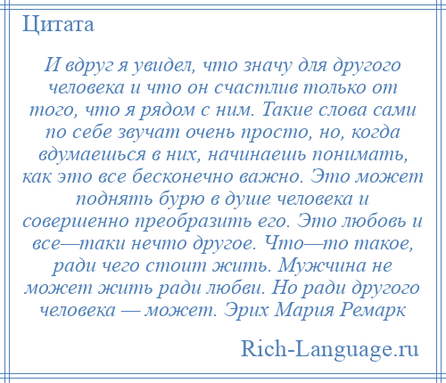 
    И вдруг я увидел, что значу для другого человека и что он счастлив только от того, что я рядом с ним. Такие слова сами по себе звучат очень просто, но, когда вдумаешься в них, начинаешь понимать, как это все бесконечно важно. Это может поднять бурю в душе человека и совершенно преобразить его. Это любовь и все—таки нечто другое. Что—то такое, ради чего стоит жить. Мужчина не может жить ради любви. Но ради другого человека — может. Эрих Мария Ремарк