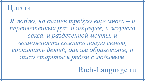 
    Я люблю, но взамен требую еще много – и переплетенных рук, и поцелуев, и жгучего секса, и разделенной мечты, и возможности создать новую семью, воспитать детей, дав им образование, и тихо стариться рядом с любимым.