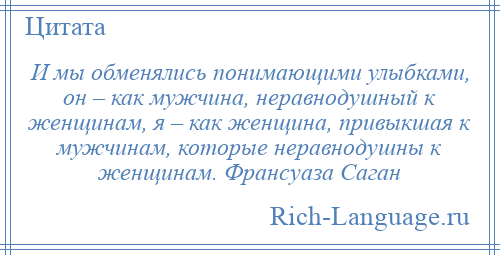 
    И мы обменялись понимающими улыбками, он – как мужчина, неравнодушный к женщинам, я – как женщина, привыкшая к мужчинам, которые неравнодушны к женщинам. Франсуаза Саган