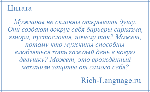 
    Мужчины не склонны открывать душу. Они создают вокруг себя барьеры сарказма, юмора, пустословия, почему так? Может, потому что мужчины способны влюбляться хоть каждый день в новую девушку? Может, это врождённый механизм защиты от самого себя?