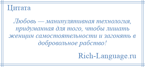 
    Любовь — манипулятивная технология, придуманная для того, чтобы лишать женщин самостоятельности и загонять в добровольное рабство!