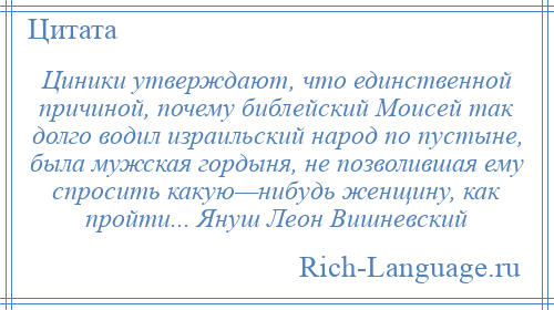 
    Циники утверждают, что единственной причиной, почему библейский Моисей так долго водил израильский народ по пустыне, была мужская гордыня, не позволившая ему спросить какую—нибудь женщину, как пройти... Януш Леон Вишневский