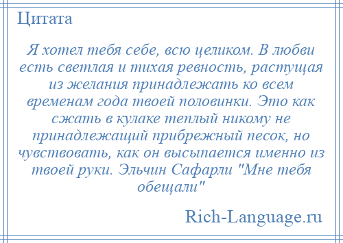 
    Я хотел тебя себе, всю целиком. В любви есть светлая и тихая ревность, растущая из желания принадлежать ко всем временам года твоей половинки. Это как сжать в кулаке теплый никому не принадлежащий прибрежный песок, но чувствовать, как он высыпается именно из твоей руки. Эльчин Сафарли Мне тебя обещали 