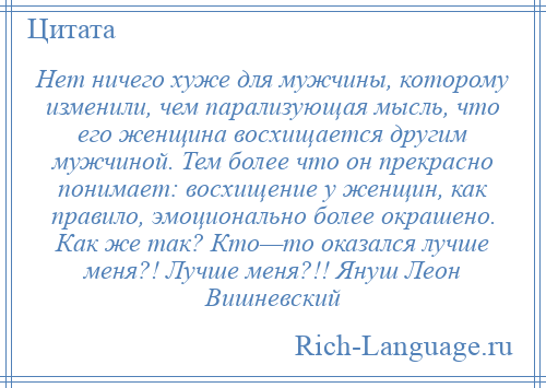 
    Нет ничего хуже для мужчины, которому изменили, чем парализующая мысль, что его женщина восхищается другим мужчиной. Тем более что он прекрасно понимает: восхищение у женщин, как правило, эмоционально более окрашено. Как же так? Кто—то оказался лучше меня?! Лучше меня?!! Януш Леон Вишневский