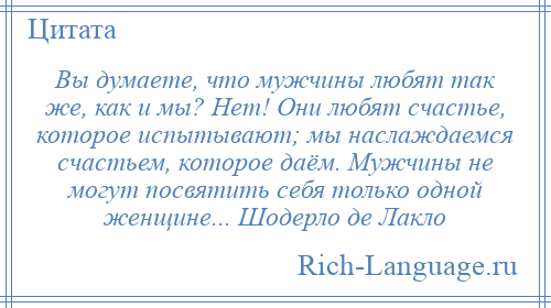 
    Вы думаете, что мужчины любят так же, как и мы? Нет! Они любят счастье, которое испытывают; мы наслаждаемся счастьем, которое даём. Мужчины не могут посвятить себя только одной женщине... Шодерло де Лакло