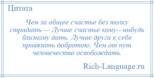 
    Чем за общее счастье без толку страдать — Лучше счастье кому—нибудь близкому дать. Лучше друга к себе привязать добротою, Чем от пут человечество освобождать.