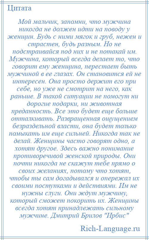 
    Мой мальчик, запомни, что мужчина никогда не должен идти на поводу у женщин. Будь с ними мягок и груб, нежен и страстен, будь разным. Но не подстраивайся под них и не потакай им. Мужчина, который всегда делает то, что говорит ему женщина, перестает быть мужчиной в ее глазах. Он становится ей не интересен. Она просто держит его при себе, но уже не смотрит на него, как раньше. В такой ситуации не помогут ни дорогие подарки, ни животная преданность. Все это будет еще больше отталкивать. Развращенная ощущением безраздельной власти, она будет только помыкать им еще сильней. Никогда так не делай. Женщины часто говорят одно, а хотят другое. Здесь важно понимание противоречивой женской природы. Они почти никогда не скажут тебе прямо о своих желаниях, потому что хотят, чтобы ты сам догадывался и опережал их своими поступками и действиями. Им не нужны слуги. Они ждут мужчину, который сможет покорить их. Женщины всегда хотят принадлежать сильному мужчине. Дмитрий Брилов Ирбис 