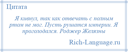 
    Я кивнул, так как отвечать с полным ртом не мог. Пусть рушатся империи. Я проголодался. Роджер Желязны