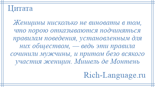 
    Женщины нисколько не виноваты в том, что порою отказываются подчиняться правилам поведения, установленным для них обществом, — ведь эти правила сочинили мужчины, и притом безо всякого участия женщин. Мишель де Монтень