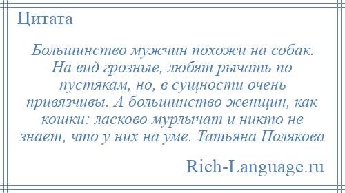 
    Большинство мужчин похожи на собак. На вид грозные, любят рычать по пустякам, но, в сущности очень привязчивы. А большинство женщин, как кошки: ласково мурлычат и никто не знает, что у них на уме. Татьяна Полякова