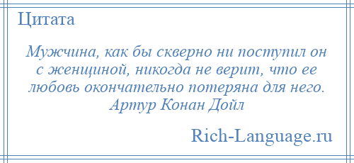 
    Мужчина, как бы скверно ни поступил он с женщиной, никогда не верит, что ее любовь окончательно потеряна для него. Артур Конан Дойл