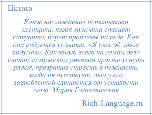 
    Какое наслаждение испытывает женщина, когда мужчина спасает ситуацию, берет проблемы на себя. Как она радуется услышав: «Я уже об этом подумал». Как много всего на самом деле стоит за мужским умением просто уснуть рядом, превратив страсть в нежность, когда он чувствует, что у его возлюбленной слипаются от усталости глаза. Мария Голованивская