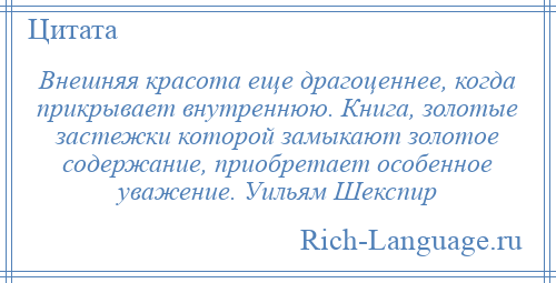 
    Внешняя красота еще драгоценнее, когда прикрывает внутреннюю. Книга, золотые застежки которой замыкают золотое содержание, приобретает особенное уважение. Уильям Шекспир