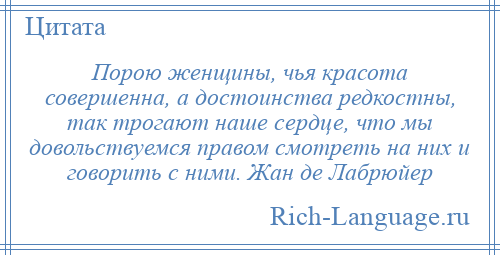 
    Порою женщины, чья красота совершенна, а достоинства редкостны, так трогают наше сердце, что мы довольствуемся правом смотреть на них и говорить с ними. Жан де Лабрюйер