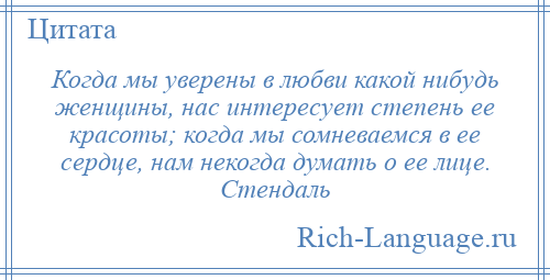
    Когда мы уверены в любви какой нибудь женщины, нас интересует степень ее красоты; когда мы сомневаемся в ее сердце, нам некогда думать о ее лице. Стендаль