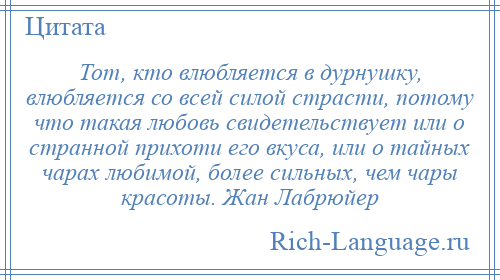 
    Тот, кто влюбляется в дурнушку, влюбляется со всей силой страсти, потому что такая любовь свидетельствует или о странной прихоти его вкуса, или о тайных чарах любимой, более сильных, чем чары красоты. Жан Лабрюйер