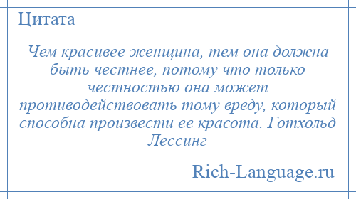 
    Чем красивее женщина, тем она должна быть честнее, потому что только честностью она может противодействовать тому вреду, который способна произвести ее красота. Готхольд Лессинг