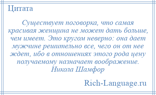 
    Существует поговорка, что самая красивая женщина не может дать больше, чем имеет. Это кругом неверно: она дает мужчине решительно все, чего он от нее ждет, ибо в отношениях этого рода цену получаемому назначает воображение. Никола Шамфор