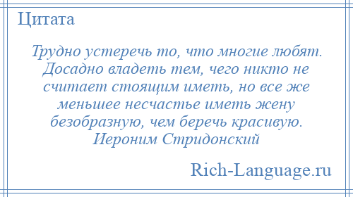 
    Трудно устеречь то, что многие любят. Досадно владеть тем, чего никто не считает стоящим иметь, но все же меньшее несчастье иметь жену безобразную, чем беречь красивую. Иероним Стридонский