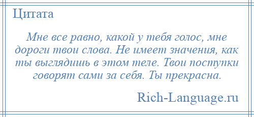 
    Мне все равно, какой у тебя голос, мне дороги твои слова. Не имеет значения, как ты выглядишь в этом теле. Твои поступки говорят сами за себя. Ты прекрасна.