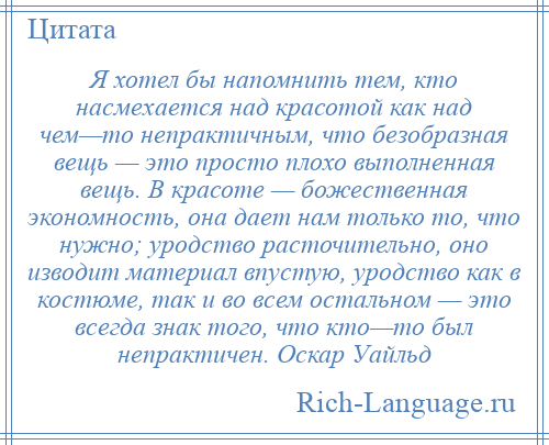 
    Я хотел бы напомнить тем, кто насмехается над красотой как над чем—то непрактичным, что безобразная вещь — это просто плохо выполненная вещь. В красоте — божественная экономность, она дает нам только то, что нужно; уродство расточительно, оно изводит материал впустую, уродство как в костюме, так и во всем остальном — это всегда знак того, что кто—то был непрактичен. Оскар Уайльд