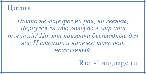 
    Никто не лицезрел ни рая, ни геенны; Вернулся ль кто оттуда в мир наш тленный? Но эти призраки бесплодные для нас И страхов и надежд источник неизменный.