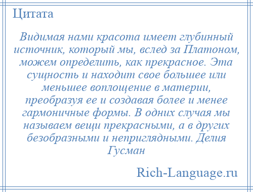 
    Видимая нами красота имеет глубинный источник, который мы, вслед за Платоном, можем определить, как прекрасное. Эта сущность и находит свое большее или меньшее воплощение в материи, преобразуя ее и создавая более и менее гармоничные формы. В одних случая мы называем вещи прекрасными, а в других безобразными и неприглядными. Делия Гусман