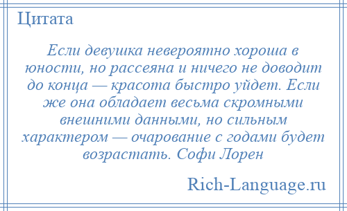 
    Если девушка невероятно хороша в юности, но рассеяна и ничего не доводит до конца — красота быстро уйдет. Если же она обладает весьма скромными внешними данными, но сильным характером — очарование с годами будет возрастать. Софи Лорен