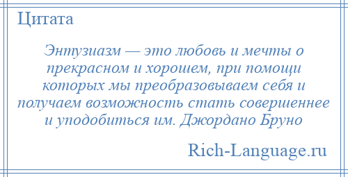 
    Энтузиазм — это любовь и мечты о прекрасном и хорошем, при помощи которых мы преобразовываем себя и получаем возможность стать совершеннее и уподобиться им. Джордано Бруно