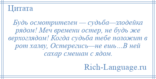 
    Будь осмотрителен — судьба—злодейка рядом! Меч времени остер, не будь же верхоглядом! Когда судьба тебе положит в рот халву, Остерегись—не ешь…В ней сахар смешан с ядом.