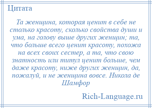 
    Та женщина, которая ценит в себе не столько красоту, сколько свойства души и ума, на голову выше других женщин; та, что больше всего ценит красоту, похожа на всех своих сестер, а та, что свою знатность или титул ценит больше, чем даже красоту, ниже других женщин, да, пожалуй, и не женщина вовсе. Никола де Шамфор