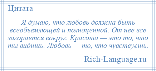 
    Я думаю, что любовь должна быть всеобъемлющей и полноценной. От нее все загорается вокруг. Красота — это то, что ты видишь. Любовь — то, что чувствуешь.