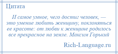 
    И самое умное, чего достиг человек, — это умение любить женщину, поклоняться ее красоте: от любви к женщине родилось все прекрасное на земле. Максим Горький