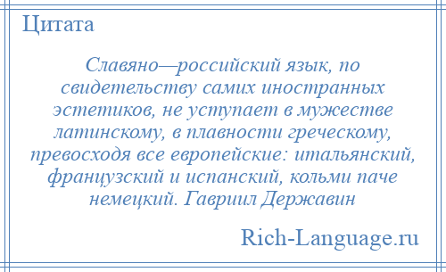 
    Славяно—российский язык, по свидетельству самих иностранных эстетиков, не уступает в мужестве латинскому, в плавности греческому, превосходя все европейские: итальянский, французский и испанский, кольми паче немецкий. Гавриил Державин